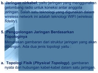 b. Jaringan nirkabel, yaitu jaringan yang menggunakan
gelombang radio untuk koneksi antar anggota
jaringan. Salah satu teknologi yang digunakan dalam
wireless network ini adalah teknologi WIFI (wireless
fidelity).
5. Penggolongan Jaringan Berdasarkan
Topologinya
Merupakan gambaran dari struktur jaringan yang akan
dibangun. Ada dua jenis topologi yaitu :
a. Topologi Fisik (Physical Topology), gambaran
nyata dari hubungan kabel-kabel dalam satu jaringan.
 