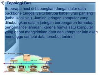 1). Topologi Bus
Beberapa host di hubungkan dengan jalur data
backbone tunggal yaitu berupa kabel lurus panjang
(kabel koaksial). Jumlah jaringan komputer yang
dihubungkan dalam jaringan berpengaruh terhadap
performance jaringan, karena hanya satu komputer
yang dapat mengirimkan data dan komputer lain akan
menunggu sampai data tersebut terkirim
 