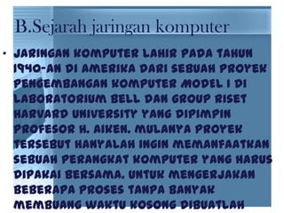• jaringan komputer lahir pada tahun
1940-an di Amerika dari sebuah proyek
pengembangan komputer MODEL I di
laboratorium Bell dan group riset
Harvard University yang dipimpin
profesor H. Aiken. mulanya proyek
tersebut hanyalah ingin memanfaatkan
sebuah perangkat komputer yang harus
dipakai bersama. Untuk mengerjakan
beberapa proses tanpa banyak
membuang waktu kosong dibuatlah
B.Sejarah jaringan komputer
 