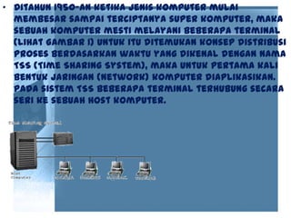 • Ditahun 1950-an ketika jenis komputer mulai
membesar sampai terciptanya super komputer, maka
sebuah komputer mesti melayani beberapa terminal
(lihat Gambar 1) Untuk itu ditemukan konsep distribusi
proses berdasarkan waktu yang dikenal dengan nama
TSS (Time Sharing System), maka untuk pertama kali
bentuk jaringan (network) komputer diaplikasikan.
Pada sistem TSS beberapa terminal terhubung secara
seri ke sebuah host komputer.
 