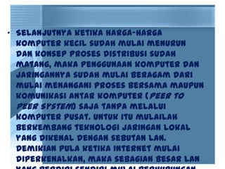 • Selanjutnya ketika harga-harga
komputer kecil sudah mulai menurun
dan konsep proses distribusi sudah
matang, maka penggunaan komputer dan
jaringannya sudah mulai beragam dari
mulai menangani proses bersama maupun
komunikasi antar komputer (Peer to
Peer System) saja tanpa melalui
komputer pusat. Untuk itu mulailah
berkembang teknologi jaringan lokal
yang dikenal dengan sebutan LAN.
Demikian pula ketika Internet mulai
diperkenalkan, maka sebagian besar LAN
 