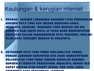 Keutungan & kerugian internet
1. Berbagi Sumber (Resource Sharing) yaitu penggunaan
sumber daya yang ada secara bersama-sama.
Misalnya, seorang pengguna yang berada 100 Km
jauhnya dari suatu data, ia tidak akan mendapatkan
kesulitan dalam menggunakan data tersebut, seolah-
olah data tersebut berada di dekatnya.
2. Ketahanan data yang tinggi (Reliabilitas Tinggi),
dengan jaringan komputer kita akan mendapatkan
reliabilitas yang tinggi dengan memiliki sumber-
sumber alternatif persediaan. Misalnya, semua file
dapat simpan atau dicopy kedua, tiga atau lebih
 