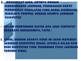 3. Menghemat uang, artinya dengan
menggunakan jaringan, perusahaan dapat
menghemat peralatan yang harus digunakan,
misalnya printer. Dengan adanya jaringan
komputer
• Selain keuntungan diatas ada juga terdapat
beberapa kerugiannya, yaitu :
1. Virus, dengan adanya virus ini akan membuat
jaringan komputer rusak. Apabila salah satu
dari komputer yang terhubung pada jaringan
terkena virus,
 