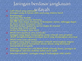    LAN (local area network) :
    jaringan yang di batasi oleh area yang relative kecil
   Keuntungan :
    bertukar file mudah
    menggunakan printer bersama
    file-file data dapat disimpan di komputer server, sehingga dapat
    di akses semua komputer cilent
    file data keluar masuk ke server dapat di control
    backup data lebih mudah
    resiko kehilangan data kecil
   MAN (metropolitan area network)
    jaringan yang dapat menjangkau antar wilayah satu propinsi
    ,MAN menghubungkan jaringan kecil yang menjangkau area luas
   WAN (wide area network)
    jaringan yang dapat menjangkau wilayah mencangkup negara-
    benua merupakan kumpulan mesin-mesin yang bertujuan
    menjalankan program
   Internet : kumpulan LAN,MAN,WAN seluruh dunia ,jaringan di
    hubungkan internet melalui kabel serat optik
   Internet nirkabel : jaringan yang di hubungkan oleh satelit
 