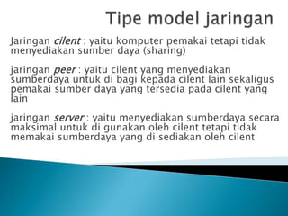 Jaringan cilent : yaitu komputer pemakai tetapi tidak
menyediakan sumber daya (sharing)
jaringan peer : yaitu cilent yang menyediakan
sumberdaya untuk di bagi kepada cilent lain sekaligus
pemakai sumber daya yang tersedia pada cilent yang
lain
jaringan server : yaitu menyediakan sumberdaya secara
maksimal untuk di gunakan oleh cilent tetapi tidak
memakai sumberdaya yang di sediakan oleh cilent
 