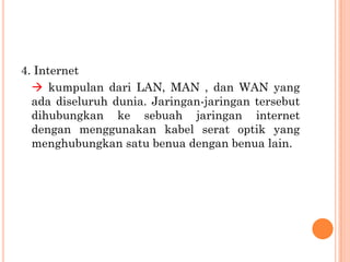 4. Internet
   kumpulan dari LAN, MAN , dan WAN yang
  ada diseluruh dunia. Jaringan-jaringan tersebut
  dihubungkan ke sebuah jaringan internet
  dengan menggunakan kabel serat optik yang
  menghubungkan satu benua dengan benua lain.
 