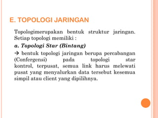 E. TOPOLOGI JARINGAN
 Topologimerupakan bentuk struktur jaringan.
 Setiap topologi memiliki :
 a. Topologi Star (Bintang)
  bentuk topologi jaringan berupa percabangan
 (Confergensi)        pada       topologi  star
 kontrol, terpusat, semua link harus melewati
 pusat yang menyalurkan data tersebut kesemua
 simpil atau client yang dipilihnya.
 