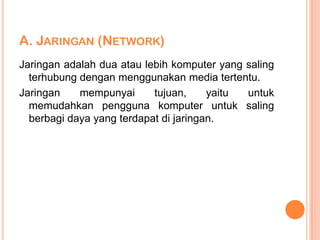 A. JARINGAN (NETWORK)
Jaringan adalah dua atau lebih komputer yang saling
  terhubung dengan menggunakan media tertentu.
Jaringan    mempunyai      tujuan,     yaitu untuk
  memudahkan pengguna komputer untuk saling
  berbagi daya yang terdapat di jaringan.
 