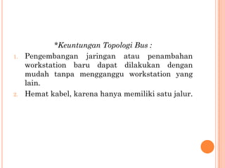 *Keuntungan Topologi Bus :
1.   Pengembangan jaringan atau penambahan
     workstation baru dapat dilakukan dengan
     mudah tanpa mengganggu workstation yang
     lain.
2.   Hemat kabel, karena hanya memiliki satu jalur.
 
