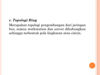 c. Topologi Ring
Merupakan topologi pengembangan dari jaringan
bus, semua workstation dan server dihubungkan
sehingga terbentuk pola lingkaran atau cincin.
 