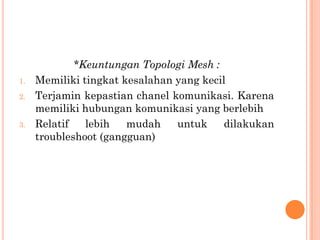 *Keuntungan Topologi Mesh :
1.   Memiliki tingkat kesalahan yang kecil
2.   Terjamin kepastian chanel komunikasi. Karena
     memiliki hubungan komunikasi yang berlebih
3.   Relatif   lebih   mudah    untuk     dilakukan
     troubleshoot (gangguan)
 