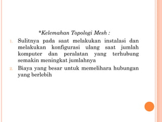 *Kelemahan Topologi Mesh :
1.   Sulitnya pada saat melakukan instalasi dan
     melakukan konfigurasi ulang saat jumlah
     komputer dan peralatan yang terhubung
     semakin meningkat jumlahnya
2.   Biaya yang besar untuk memelihara hubungan
     yang berlebih
 
