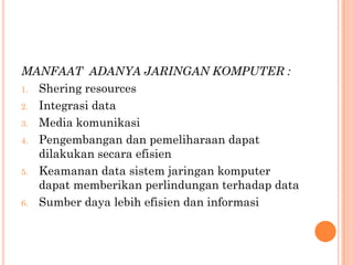 MANFAAT ADANYA JARINGAN KOMPUTER :
1. Shering resources

2. Integrasi data

3. Media komunikasi

4. Pengembangan dan pemeliharaan dapat
   dilakukan secara efisien
5. Keamanan data sistem jaringan komputer
   dapat memberikan perlindungan terhadap data
6. Sumber daya lebih efisien dan informasi
 