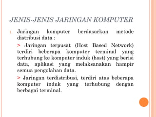 JENIS-JENIS JARINGAN KOMPUTER
1.   Jaringan     komputer    berdasarkan metode
     distribusi data :
     > Jaringan terpusat (Host Based Network)
     terdiri beberapa komputer terminal yang
     terhubung ke komputer induk (host) yang berisi
     data, aplikasi yang melaksanakan hampir
     semua pengolahan data.
     > Jaringan terdistribusi, terdiri atas beberapa
     komputer induk yang terhubung dengan
     berbagai terminal.
 
