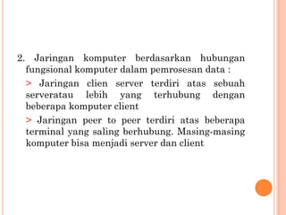2. Jaringan komputer berdasarkan hubungan
  fungsional komputer dalam pemrosesan data :
  > Jaringan clien server terdiri atas sebuah
  serveratau lebih yang terhubung dengan
  beberapa komputer client
  > Jaringan peer to peer terdiri atas beberapa
  terminal yang saling berhubung. Masing-masing
  komputer bisa menjadi server dan client
 