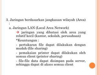3. Jaringan berdasarkan jangkauan wilayah (Area)
  :
  a. Jaringan LAN (Local Area Network)
        jaringan yang dibatasi oleh area yang
       relatif kecil (kantor, sekolah, perusahaan)
       *Keuntungan :
       - pertukaran file dapat dilakukan dengan
       mudah (file sharing)
       - pemakaian printer dapat dilakukan oleh
       semua client (printer sharing)
       - file-file data dapat disimpan pada server,
       sehingga dapat di akses semua client
 