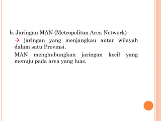 b. Jaringan MAN (Metropolitan Area Network)
   jaringan yang menjangkau antar wilayah
  dalam satu Provinsi.
  MAN menghubungkan jaringan kecil yang
  menuju pada area yang luas.
 