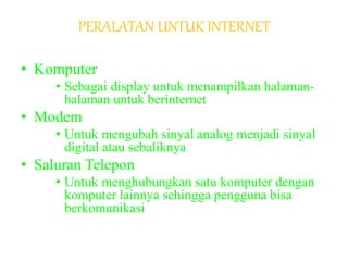 PERALATAN UNTUK INTERNET
• Komputer
• Sebagai display untuk menampilkan halaman-
halaman untuk berinternet
• Modem
• Untuk mengubah sinyal analog menjadi sinyal
digital atau sebaliknya
• Saluran Telepon
• Untuk menghubungkan satu komputer dengan
komputer lainnya sehingga pengguna bisa
berkomunikasi
 