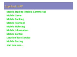 1. Mobile Trading (Mobile Commerce)
2. Mobile Game
3. Mobile Banking
4. Mobile Payment
5. Mobile Ticketing
6. Mobile Information
7. Mobile Control
8. Location Base Service
9. Mobile Betting
10.dan lain-lain….
Applikasi WAP
 