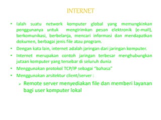INTERNET
• Ialah suatu network komputer global yang memungkinkan
penggunanya untuk mengirimkan pesan elektronik (e-mail),
berkomunikasi, berbelanja, mencari informasi dan mendapatkan
dokumen, berbagai jenis file atau program.
• Dengan kata lain, internet adalah jaringan dari jaringan komputer.
• Internet merupakan contoh jaringan terbesar menghubungkan
jutaan komputer yang tersebar di seluruh dunia
• Menggunakan protokol TCP/IP sebagai “bahasa”
• Menggunakan arsitektur client/server :
 Remote server menyediakan file dan memberi layanan
bagi user komputer lokal
 