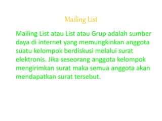 Mailing List
Mailing List atau List atau Grup adalah sumber
daya di internet yang memungkinkan anggota
suatu kelompok berdiskusi melalui surat
elektronis. Jika seseorang anggota kelompok
mengirimkan surat maka semua anggota akan
mendapatkan surat tersebut.
 