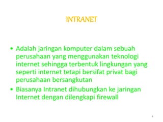 INTRANET
• Adalah jaringan komputer dalam sebuah
perusahaan yang menggunakan teknologi
internet sehingga terbentuk lingkungan yang
seperti internet tetapi bersifat privat bagi
perusahaan bersangkutan
• Biasanya Intranet dihubungkan ke jaringan
Internet dengan dilengkapi firewall
4
 