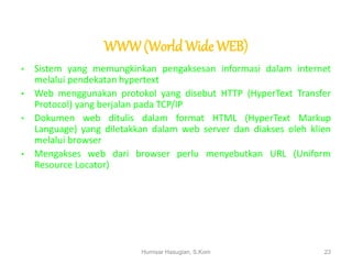 WWW(WorldWide WEB)
• Sistem yang memungkinkan pengaksesan informasi dalam internet
melalui pendekatan hypertext
• Web menggunakan protokol yang disebut HTTP (HyperText Transfer
Protocol) yang berjalan pada TCP/IP
• Dokumen web ditulis dalam format HTML (HyperText Markup
Language) yang diletakkan dalam web server dan diakses oleh klien
melalui browser
• Mengakses web dari browser perlu menyebutkan URL (Uniform
Resource Locator)
Humisar Hasugian, S.Kom 23
 