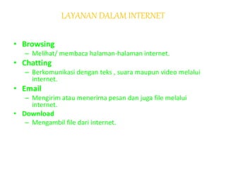 LAYANAN DALAM INTERNET
• Browsing
– Melihat/ membaca halaman-halaman internet.
• Chatting
– Berkomunikasi dengan teks , suara maupun video melalui
internet.
• Email
– Mengirim atau menerima pesan dan juga file melalui
internet.
• Download
– Mengambil file dari internet.
 