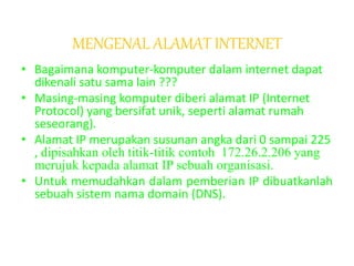 MENGENAL ALAMAT INTERNET
• Bagaimana komputer-komputer dalam internet dapat
dikenali satu sama lain ???
• Masing-masing komputer diberi alamat IP (Internet
Protocol) yang bersifat unik, seperti alamat rumah
seseorang).
• Alamat IP merupakan susunan angka dari 0 sampai 225
, dipisahkan oleh titik-titik contoh 172.26.2.206 yang
merujuk kepada alamat IP sebuah organisasi.
• Untuk memudahkan dalam pemberian IP dibuatkanlah
sebuah sistem nama domain (DNS).
 