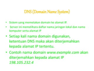 DNS (Domain Name System)
• Sistem yang memetakan domain ke alamat IP.
• Server ini memelihara daftar nama jaringan lokal dan nama
komputer serta alamat IP
• Setiap kali nama domain digunakan,
ketentuan DNS maka akan diterjemahkan
kepada alamat IP tertentu.
• Contoh nama domain www.example.com akan
diterjemahkan kepada alamat IP
198.105.232.4
 