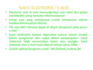 SURAT ELEKTRONIK / E-MAIL
• Electronic mail /e-mail memungkinkan user lokal dan global
(worldwide) saling bertukar informasi/pesan
• Setiap user yang mempunyai e-mail mempunyai alamat
mailbox dimana pesan dikirim
• File non-ASCII (binary) dapat di attach (lampiran) pada pesan
e-mail
• Surat elektronik banyak digunakan karena alasan mudah
dalam pengiriman dan cepat dalam penyampaian. Surat
elektronis tidak memerlukan kertas atau prangko. Surat
elektonik atau e-mail mulai dikenal sekitar tahun 1960.
• Contoh aplikasi/program e-mail : MS.Outlook, Eudora, dll
 