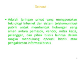 Extranet
• Adalah jaringan privat yang menggunakan
teknologi Internet dan sistem telekomunikasi
publik untuk membentuk hubungan yang
aman antara pemasok, vendor, mitra kerja,
pelanggan, dan pihak bisnis lainnya dalam
rangka mendukung operasi bisnis atau
pengaksesan informasi bisnis
5
 