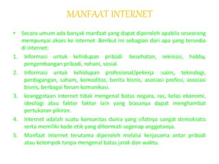 MANFAAT INTERNET
• Secara umum ada banyak manfaat yang dapat diperoleh apabila seseorang
mempunyai akses ke internet .Berikut ini sebagian dari apa yang tersedia
di internet:
1. Informasi untuk kehidupan pribadi :kesehatan, rekreasi, hobby,
pengembangan pribadi, rohani, sosial.
2. Informasi untuk kehidupan profesional/pekerja :sains, teknologi,
perdagangan, saham, komoditas, berita bisnis, asosiasi profesi, asosiasi
bisnis, berbagai forum komunikasi.
3. keanggotaan internet tidak mengenal batas negara, ras, kelas ekonomi,
ideologi atau faktor faktor lain yang biasanya dapat menghambat
pertukaran pikiran.
4. Internet adalah suatu komunitas dunia yang sifatnya sangat demokratis
serta memiliki kode etik yang dihormati segenap anggotanya.
5. Manfaat internet terutama diperoleh melalui kerjasama antar pribadi
atau kelompok tanpa mengenal batas jarak dan waktu.
 