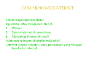 CARA MENGAKSES INTERNET
Ada berbagai cara yang dapat
digunakan untuk mengakses intenet.
1. Warnet
2. Sarana Internet di perusahaan
3. Mengakses internet dirumah
Hubungan ke intenet dilakukan melalui ISP
(Internet Service Provider), yaitu perusahaan yang melayani
koneksi ke internet.
 