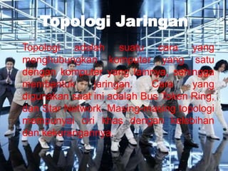 Topologi Jaringan
Topologi adalah suatu cara yang
menghubungkan komputer yang satu
dengan komputer yang lainnya, sehingga
membentuk      jaringan.    Cara    yang
digunakan saat ini adalah Bus Token Ring,
dan Star Network. Masing-masing topologi
mempunyai ciri khas dengan kelebihan
dan kekurangannya.
 