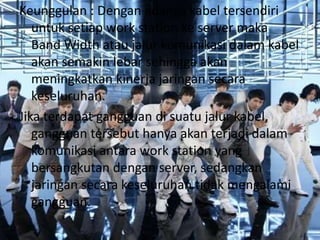 Keunggulan : Dengan adanya kabel tersendiri
   untuk setiap work station ke server maka
   Band Width atau jalur komunikasi dalam kabel
   akan semakin lebar sehingga akan
   meningkatkan kinerja jaringan secara
   keseluruhan.
Jika terdapat gangguan di suatu jalur kabel,
   gangguan tersebut hanya akan terjadi dalam
   komunikasi antara work station yang
   bersangkutan dengan server, sedangkan
   jaringan secara keseluruhan tidak mengalami
   gangguan.
 