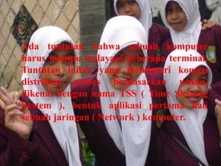 Ada tuntutan bahwa sebuah komputer
harus mampu melayani beberapa terminal.
Tuntutan inilah yang mendasari konsep
distribusi proses berdasarkan waktu,
dikenal dengan nama TSS ( Time Sharing
System ), bentuk aplikasi pertama kali
sebuah jaringan ( Network ) komputer.
 