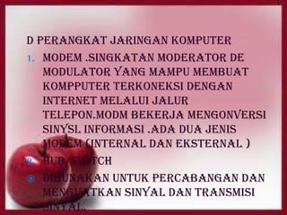 D perangkat jaringan komputer
1. Modem .singkatan moderator de
   modulator yang mampu membuat
   kompputer terkoneksi dengan
   internet melalui jalur
   telepon.modm bekerja mengonversi
   sinysl informasi .ada dua jenis
   modem (internal dan eksternal )
2. Hub/switch
 Digunakan untuk percabangan dan
   menguatkan sinyal dan transmisi
   sinyal.
 