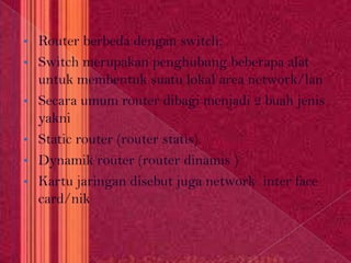 •   Router berbeda dengan switch.
•   Switch merupakan penghubung beberapa alat
    untuk membentuk suatu lokal area network/lan
•   Secara umum router dibagi menjadi 2 buah jenis
    yakni
•   Static router (router statis)
•   Dynamik router (router dinamis )
•   Kartu jaringan disebut juga network inter face
    card/nik
 