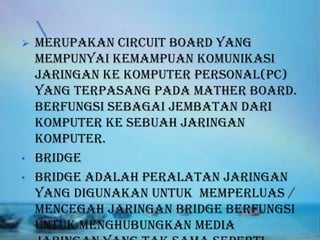    Merupakan circuit board yang
    mempunyai kemampuan komunikasi
    jaringan ke komputer personal(pc)
    yang terpasang pada mather board.
    Berfungsi sebagai jembatan dari
    komputer ke sebuah jaringan
    komputer.
•   Bridge
•   Bridge adalah peralatan jaringan
    yang digunakan untuk memperluas /
    mencegah jaringan bridge berfungsi
    untuk menghubungkan media
 