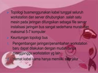  Topologi busmenggunakan kabel tunggal seluruh
  workstation dan server dihubungkan .salah satu
  mesin pada jaringan difungsikan sebagai file server
  instalisasi jaringan bus sangat sederhana murah dan
  maksimal 5-7 komputer
 Keuntungan topologi bus
1. Pengembangan jaringan/penambahan workstation
    baru dapat dilakukan dengan mudah tanpa
    mengganggu workstation yg lain
2. Hemat kabel karna hanya memiliki satu jalur
 