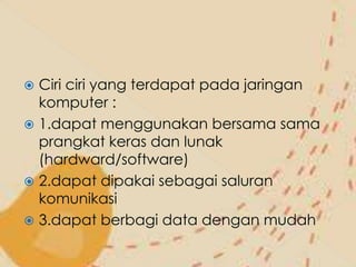  Ciri ciri yang terdapat pada jaringan
  komputer :
 1.dapat menggunakan bersama sama
  prangkat keras dan lunak
  (hardward/software)
 2.dapat dipakai sebagai saluran
  komunikasi
 3.dapat berbagi data dengan mudah
 