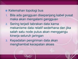  Kelemahan topologi bus
1. Bila ada gangguan disepanjang kabel pusat
   maka akan mengalami gangguan
2. Sering terjadi tabrakan data karna
   mekanisme data relatif sederhana dan jika
   salah satu node putus akan menggangu
   kinerja seluruh jaringan
3. Kepadatan pengiriman data akan
   menghambat kecepatan akses
 