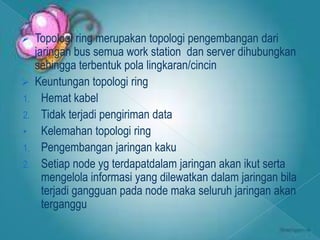     Topologi ring merupakan topologi pengembangan dari
     jaringan bus semua work station dan server dihubungkan
     sehingga terbentuk pola lingkaran/cincin
    Keuntungan topologi ring
1.     Hemat kabel
2.     Tidak terjadi pengiriman data
•      Kelemahan topologi ring
1.     Pengembangan jaringan kaku
2.     Setiap node yg terdapatdalam jaringan akan ikut serta
       mengelola informasi yang dilewatkan dalam jaringan bila
       terjadi gangguan pada node maka seluruh jaringan akan
       terganggu
 
