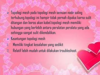   Topologi mesh pada topologi mesh semuan node saling
   terhubung.topologi ini hampir tidak pernah dipakai karna sulit
   ditangan dan boros akan kabel.topologi mesh memiliki
   hubungan yang berlebih antara peralatan peralata yang ada
   sehingga sangat sulit dikendalikan.
 Keuntungan topologi mesh
1. Memiliki tingkat kesalahan yang sedikit
2. Relatif lebih mudah untuk dilakukan troubleshoot.
 