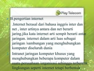  B.pengertian internet
1. .Internet berasal dari bahasa inggris inter dan
   net , inter artinya antara dan net berarti
   jaring.jika kata internet arti sempit berarti antar
   jaringan. internet dalam arti luas sebagai
   jaringan /sambungan yang menghubungkan
   komputer diseluruh dunia
2. Intranet jaringan komputer khusus yang
   menghubungkan beberapa komputer dalam
   suatu perusahaan /organisasi sehingga terbentuk
   lingkungan seperti internet tetapi berbentuk
 
