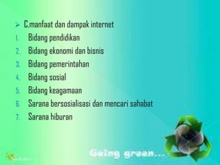     C.manfaat dan dampak internet
1.    Bidang pendidikan
2.    Bidang ekonomi dan bisnis
3.    Bidang pemerintahan
4.    Bidang sosial
5.    Bidang keagamaan
6.    Sarana bersosialisasi dan mencari sahabat
7.    Sarana hiburan
 