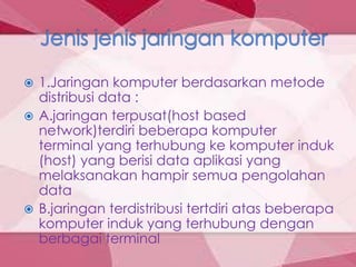  1.Jaringan komputer berdasarkan metode
  distribusi data :
 A.jaringan terpusat(host based
  network)terdiri beberapa komputer
  terminal yang terhubung ke komputer induk
  (host) yang berisi data aplikasi yang
  melaksanakan hampir semua pengolahan
  data
 B.jaringan terdistribusi tertdiri atas beberapa
  komputer induk yang terhubung dengan
  berbagai terminal
 