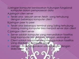 2.jaringan komputer berdasarkan hubungan fungsional
    komputer dalam pemprosesan data
A.jaringan clien server
 Terdiri atas sebuah server /lebih yang terhubung
    dengan beberapa komputer client
B.jaringan peer to peer
 Terdiri atas beberapa terminal yang Saling terhubung
    masing masing komputer bisa menjadi server dan client
C.jaringan client server
 Server adalah komputer yang menyediakan faselitas
    bagi kopmputer lain didalam jaringan ,sedangkan
 Client adalah komputer yang menggunakan faselitas
    yang disediakan komputer server
 Jaringan ini bisa digunakan untuk jaringan dengan
    skala besar
 