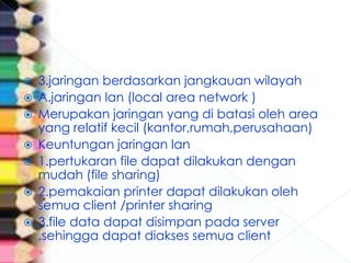   3.jaringan berdasarkan jangkauan wilayah
   A.jaringan lan (local area network )
   Merupakan jaringan yang di batasi oleh area
    yang relatif kecil (kantor,rumah,perusahaan)
   Keuntungan jaringan lan
   1.pertukaran file dapat dilakukan dengan
    mudah (file sharing)
   2.pemakaian printer dapat dilakukan oleh
    semua client /printer sharing
   3.file data dapat disimpan pada server
    ,sehingga dapat diakses semua client
 